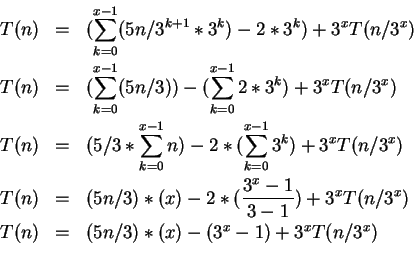 \begin{eqnarray*}
T(n)&=&(\sum_{k=0}^{x-1}(5n/3^{k+1}*3^{k})-2*3^{k})+3^{x}T(n/3...
...x}T(n/3^{x})\\
T(n)&=&(5n/3)*(x) - (3^{x}-1)+3^{x}T(n/3^{x})\\
\end{eqnarray*}